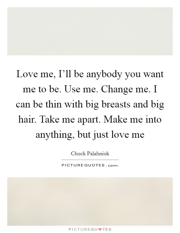 Love me, I’ll be anybody you want me to be. Use me. Change me. I can be thin with big breasts and big hair. Take me apart. Make me into anything, but just love me Picture Quote #1