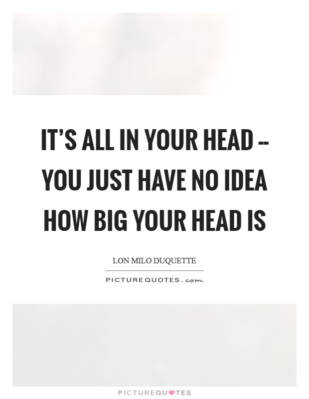 It’s all in your head -- you just have no idea how big your head is Picture Quote #1