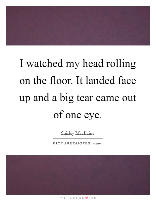 I watched my head rolling on the floor. It landed face up and a big tear came out of one eye Picture Quote #1