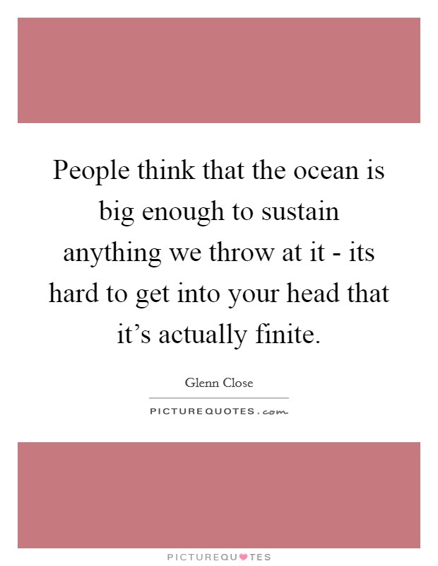 People think that the ocean is big enough to sustain anything we throw at it - its hard to get into your head that it's actually finite. Picture Quote #1
