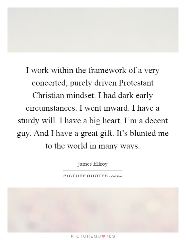 I work within the framework of a very concerted, purely driven Protestant Christian mindset. I had dark early circumstances. I went inward. I have a sturdy will. I have a big heart. I’m a decent guy. And I have a great gift. It’s blunted me to the world in many ways Picture Quote #1