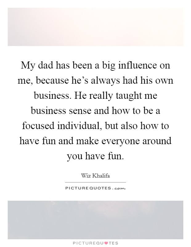 My dad has been a big influence on me, because he’s always had his own business. He really taught me business sense and how to be a focused individual, but also how to have fun and make everyone around you have fun Picture Quote #1