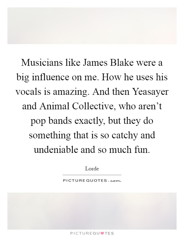 Musicians like James Blake were a big influence on me. How he uses his vocals is amazing. And then Yeasayer and Animal Collective, who aren’t pop bands exactly, but they do something that is so catchy and undeniable and so much fun Picture Quote #1