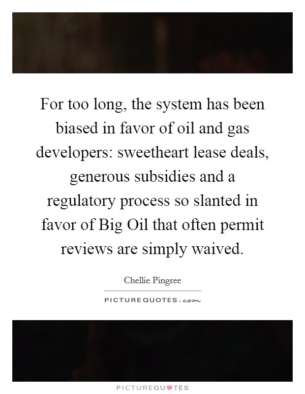For too long, the system has been biased in favor of oil and gas developers: sweetheart lease deals, generous subsidies and a regulatory process so slanted in favor of Big Oil that often permit reviews are simply waived Picture Quote #1