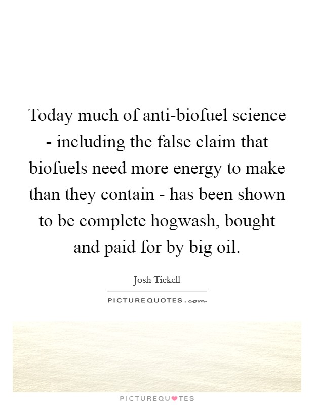Today much of anti-biofuel science - including the false claim that biofuels need more energy to make than they contain - has been shown to be complete hogwash, bought and paid for by big oil Picture Quote #1