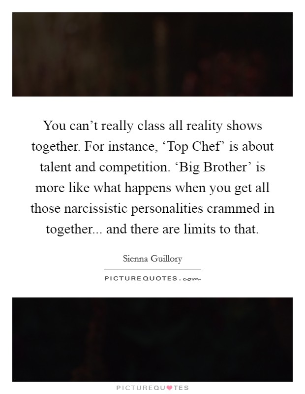 You can’t really class all reality shows together. For instance, ‘Top Chef’ is about talent and competition. ‘Big Brother’ is more like what happens when you get all those narcissistic personalities crammed in together... and there are limits to that Picture Quote #1