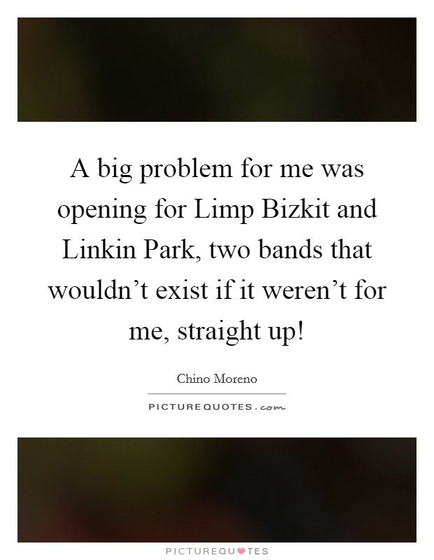 A big problem for me was opening for Limp Bizkit and Linkin Park, two bands that wouldn’t exist if it weren’t for me, straight up! Picture Quote #1