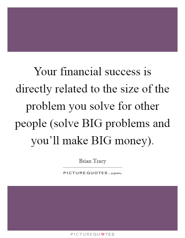 Your financial success is directly related to the size of the problem you solve for other people (solve BIG problems and you'll make BIG money). Picture Quote #1