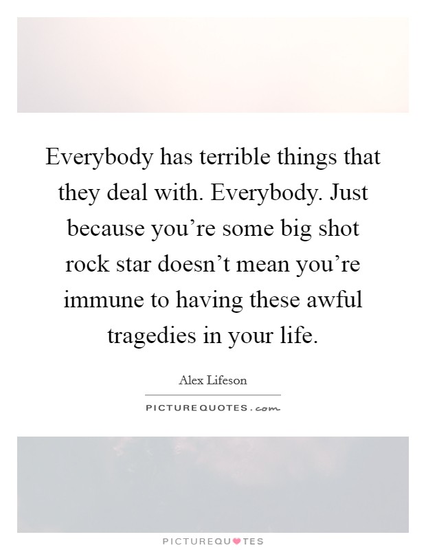 Everybody has terrible things that they deal with. Everybody. Just because you're some big shot rock star doesn't mean you're immune to having these awful tragedies in your life. Picture Quote #1