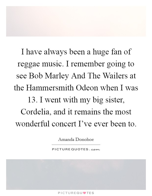 I have always been a huge fan of reggae music. I remember going to see Bob Marley And The Wailers at the Hammersmith Odeon when I was 13. I went with my big sister, Cordelia, and it remains the most wonderful concert I've ever been to. Picture Quote #1