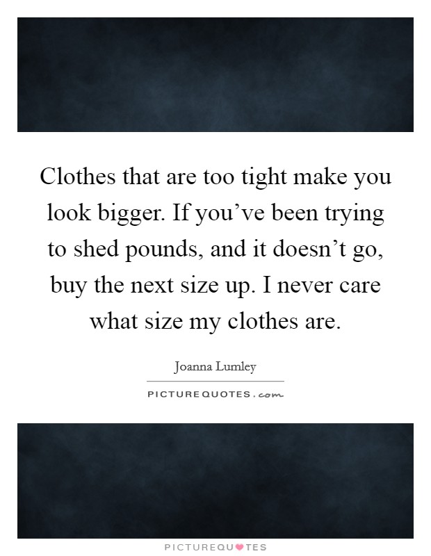 Clothes that are too tight make you look bigger. If you’ve been trying to shed pounds, and it doesn’t go, buy the next size up. I never care what size my clothes are Picture Quote #1