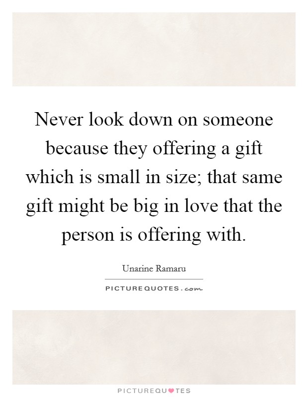 Never look down on someone because they offering a gift which is small in size; that same gift might be big in love that the person is offering with. Picture Quote #1