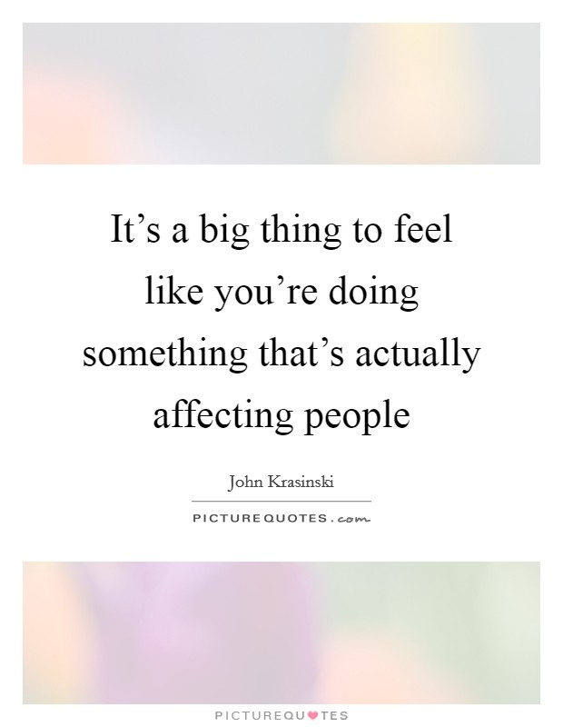 It's a big thing to feel like you're doing something that's actually affecting people Picture Quote #1