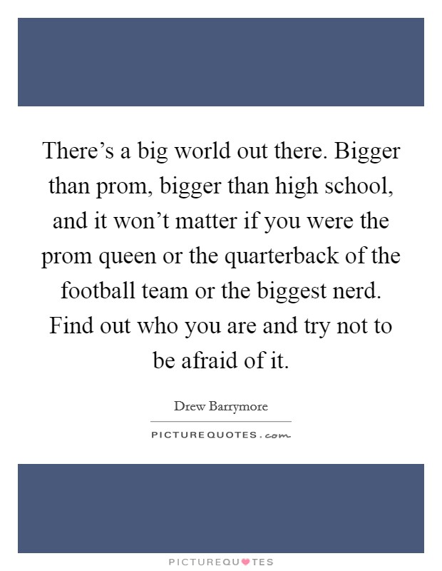 There’s a big world out there. Bigger than prom, bigger than high school, and it won’t matter if you were the prom queen or the quarterback of the football team or the biggest nerd. Find out who you are and try not to be afraid of it Picture Quote #1