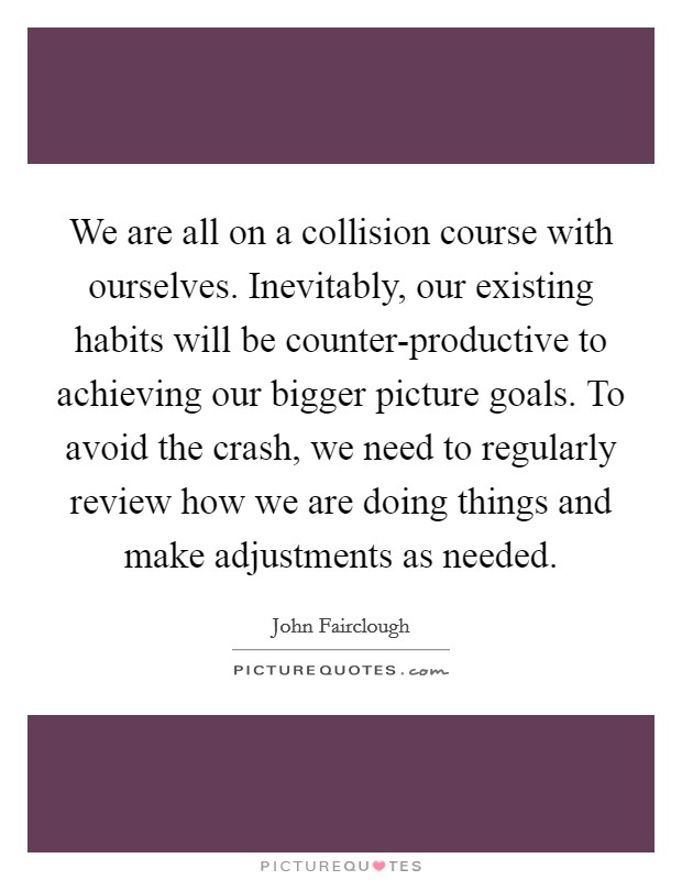 We are all on a collision course with ourselves. Inevitably, our existing habits will be counter-productive to achieving our bigger picture goals. To avoid the crash, we need to regularly review how we are doing things and make adjustments as needed Picture Quote #1