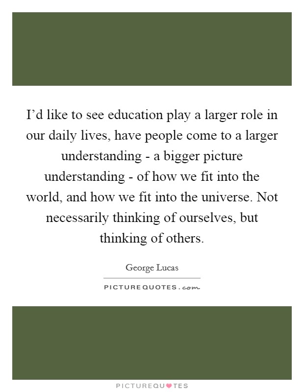 I’d like to see education play a larger role in our daily lives, have people come to a larger understanding - a bigger picture understanding - of how we fit into the world, and how we fit into the universe. Not necessarily thinking of ourselves, but thinking of others Picture Quote #1