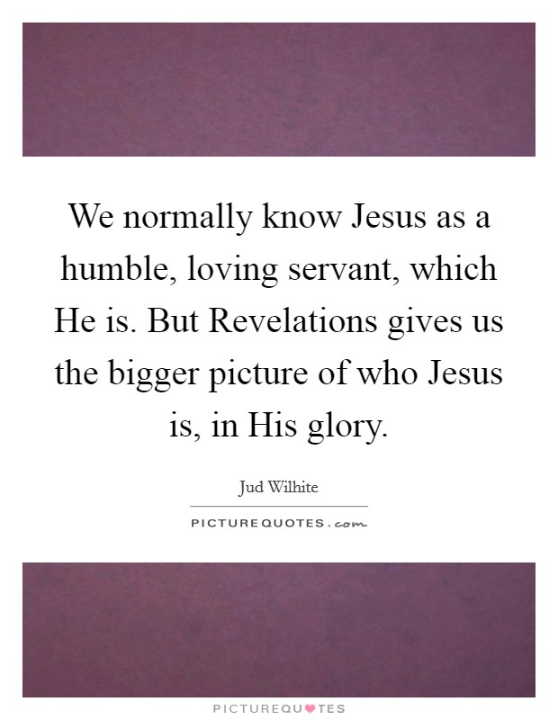 We normally know Jesus as a humble, loving servant, which He is. But Revelations gives us the bigger picture of who Jesus is, in His glory Picture Quote #1