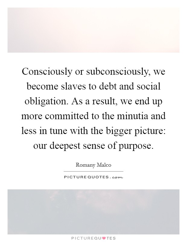 Consciously or subconsciously, we become slaves to debt and social obligation. As a result, we end up more committed to the minutia and less in tune with the bigger picture: our deepest sense of purpose. Picture Quote #1
