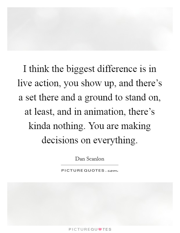 I think the biggest difference is in live action, you show up, and there’s a set there and a ground to stand on, at least, and in animation, there’s kinda nothing. You are making decisions on everything Picture Quote #1
