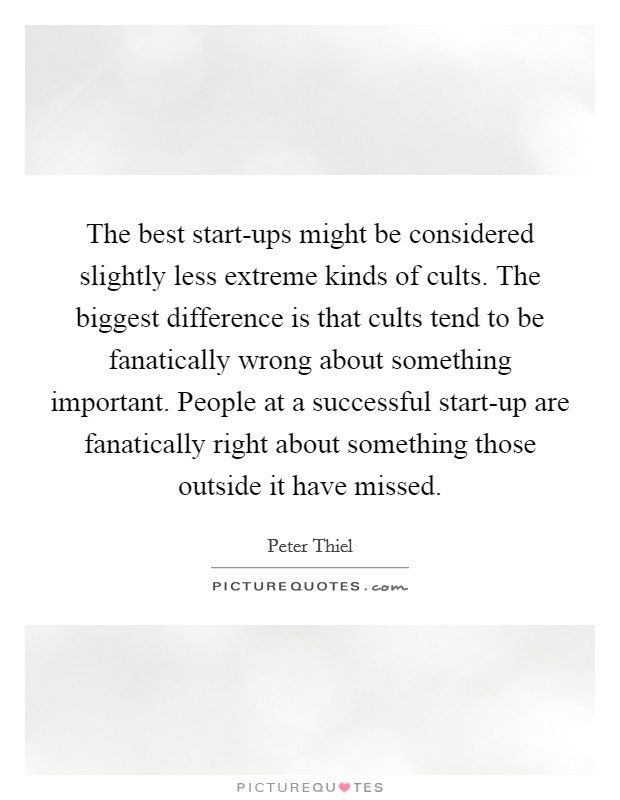 The best start-ups might be considered slightly less extreme kinds of cults. The biggest difference is that cults tend to be fanatically wrong about something important. People at a successful start-up are fanatically right about something those outside it have missed Picture Quote #1