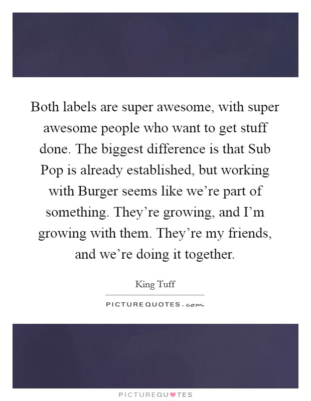 Both labels are super awesome, with super awesome people who want to get stuff done. The biggest difference is that Sub Pop is already established, but working with Burger seems like we’re part of something. They’re growing, and I’m growing with them. They’re my friends, and we’re doing it together Picture Quote #1