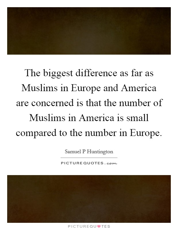 The biggest difference as far as Muslims in Europe and America are concerned is that the number of Muslims in America is small compared to the number in Europe Picture Quote #1