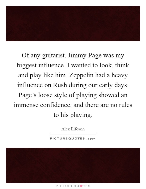 Of any guitarist, Jimmy Page was my biggest influence. I wanted to look, think and play like him. Zeppelin had a heavy influence on Rush during our early days. Page's loose style of playing showed an immense confidence, and there are no rules to his playing. Picture Quote #1