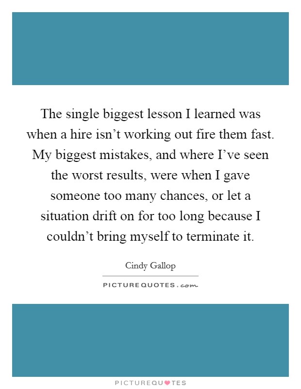 The single biggest lesson I learned was when a hire isn’t working out fire them fast. My biggest mistakes, and where I’ve seen the worst results, were when I gave someone too many chances, or let a situation drift on for too long because I couldn’t bring myself to terminate it Picture Quote #1