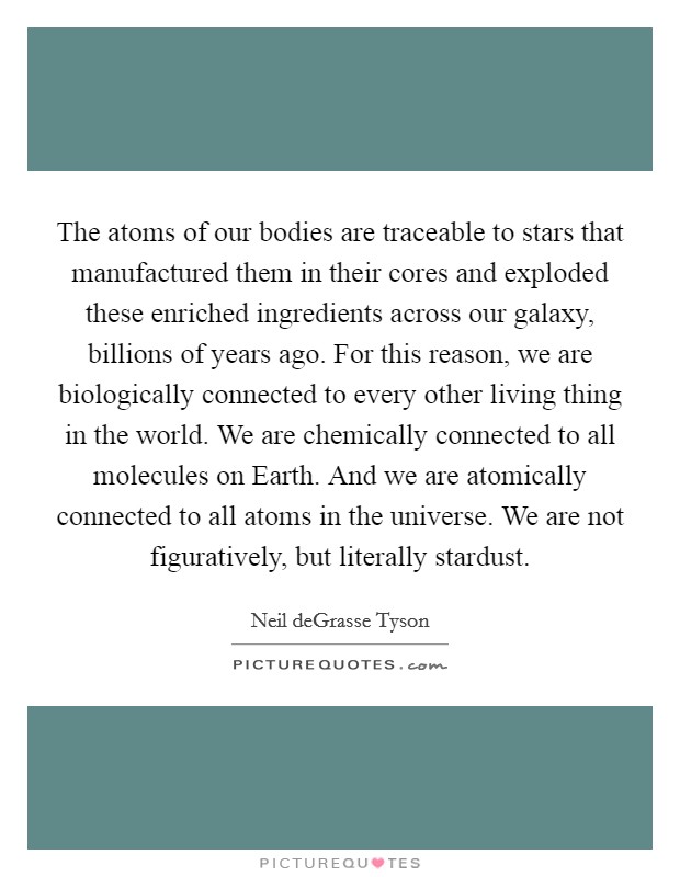 The atoms of our bodies are traceable to stars that manufactured them in their cores and exploded these enriched ingredients across our galaxy, billions of years ago. For this reason, we are biologically connected to every other living thing in the world. We are chemically connected to all molecules on Earth. And we are atomically connected to all atoms in the universe. We are not figuratively, but literally stardust Picture Quote #1