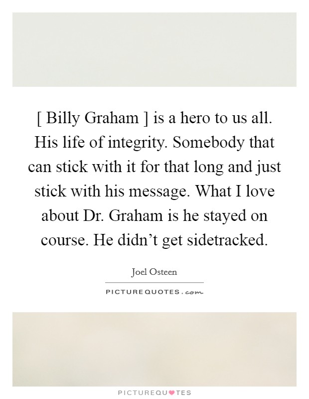 [ Billy Graham ] is a hero to us all. His life of integrity. Somebody that can stick with it for that long and just stick with his message. What I love about Dr. Graham is he stayed on course. He didn’t get sidetracked Picture Quote #1