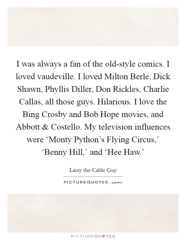 I was always a fan of the old-style comics. I loved vaudeville. I loved Milton Berle, Dick Shawn, Phyllis Diller, Don Rickles, Charlie Callas, all those guys. Hilarious. I love the Bing Crosby and Bob Hope movies, and Abbott and Costello. My television influences were ‘Monty Python’s Flying Circus,’ ‘Benny Hill,’ and ‘Hee Haw.’ Picture Quote #1