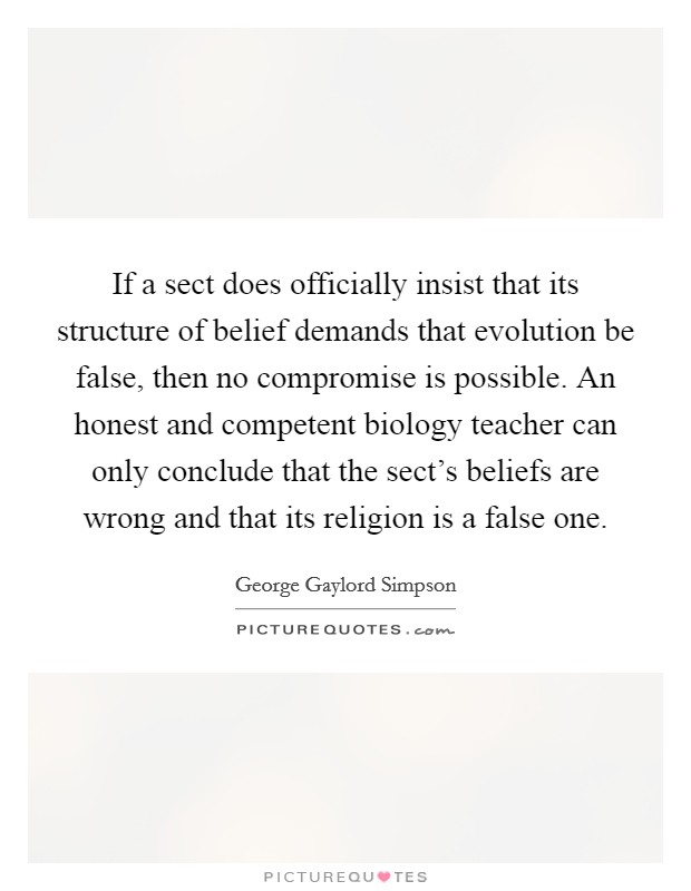 If a sect does officially insist that its structure of belief demands that evolution be false, then no compromise is possible. An honest and competent biology teacher can only conclude that the sect's beliefs are wrong and that its religion is a false one. Picture Quote #1