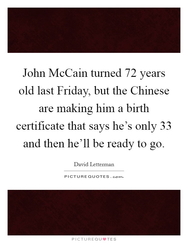 John McCain turned 72 years old last Friday, but the Chinese are making him a birth certificate that says he’s only 33 and then he’ll be ready to go Picture Quote #1