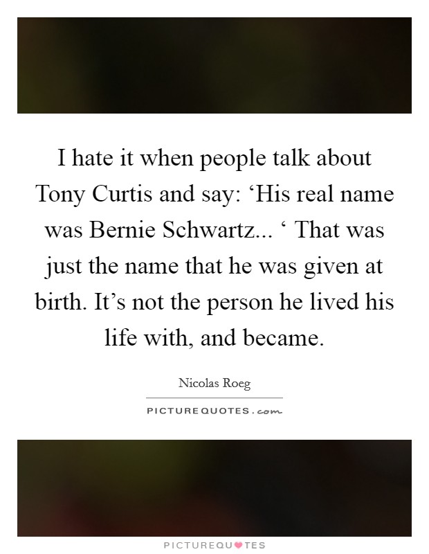 I hate it when people talk about Tony Curtis and say: ‘His real name was Bernie Schwartz... ‘ That was just the name that he was given at birth. It’s not the person he lived his life with, and became Picture Quote #1