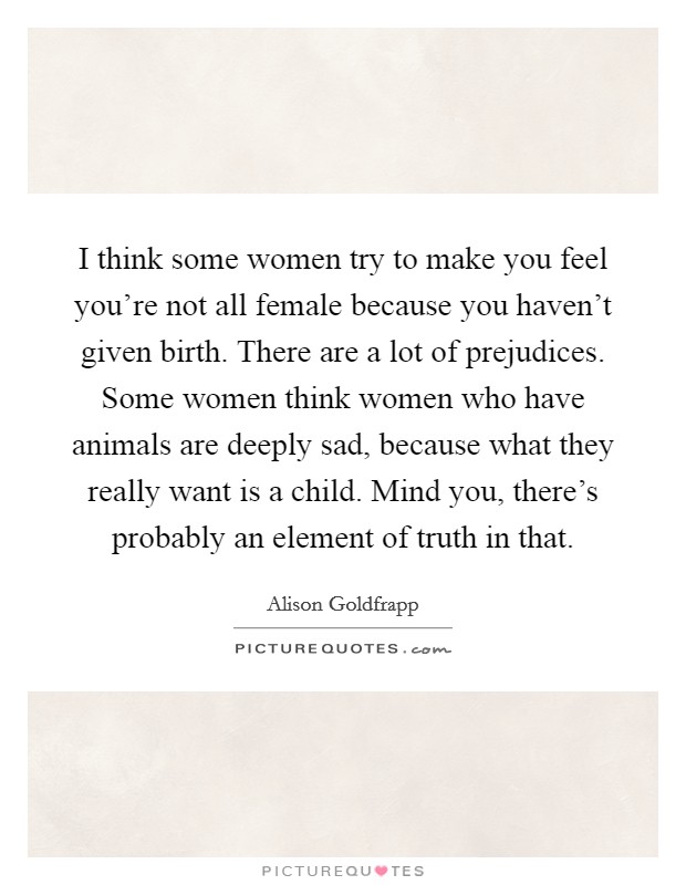 I think some women try to make you feel you're not all female because you haven't given birth. There are a lot of prejudices. Some women think women who have animals are deeply sad, because what they really want is a child. Mind you, there's probably an element of truth in that. Picture Quote #1