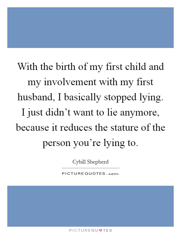 With the birth of my first child and my involvement with my first husband, I basically stopped lying. I just didn't want to lie anymore, because it reduces the stature of the person you're lying to. Picture Quote #1