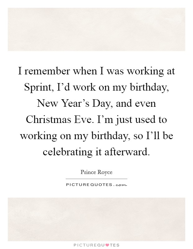I remember when I was working at Sprint, I'd work on my birthday, New Year's Day, and even Christmas Eve. I'm just used to working on my birthday, so I'll be celebrating it afterward. Picture Quote #1