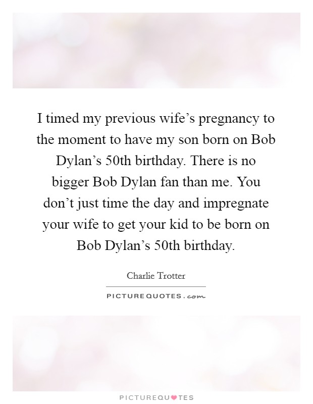 I timed my previous wife's pregnancy to the moment to have my son born on Bob Dylan's 50th birthday. There is no bigger Bob Dylan fan than me. You don't just time the day and impregnate your wife to get your kid to be born on Bob Dylan's 50th birthday. Picture Quote #1