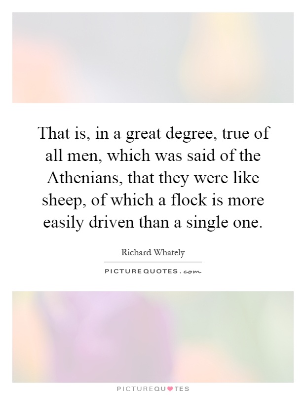 That is, in a great degree, true of all men, which was said of the Athenians, that they were like sheep, of which a flock is more easily driven than a single one Picture Quote #1