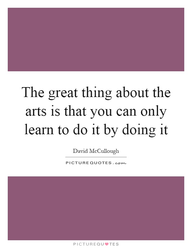 The great thing about the arts is that you can only learn to do it by doing it Picture Quote #1