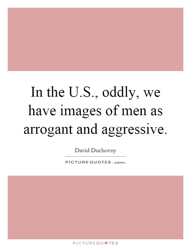 In the U.S., oddly, we have images of men as arrogant and aggressive Picture Quote #1