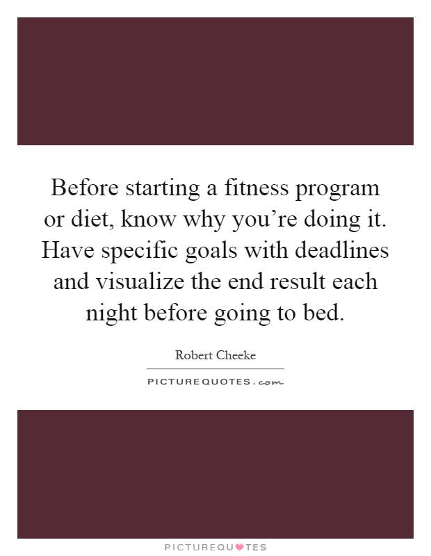 Before starting a fitness program or diet, know why you’re doing it. Have specific goals with deadlines and visualize the end result each night before going to bed Picture Quote #1