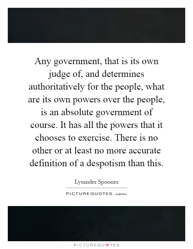 Any government, that is its own judge of, and determines authoritatively for the people, what are its own powers over the people, is an absolute government of course. It has all the powers that it chooses to exercise. There is no other or at least no more accurate definition of a despotism than this Picture Quote #1