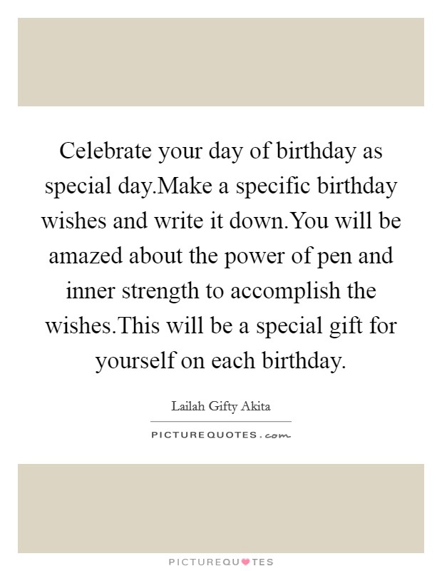 Celebrate your day of birthday as special day.Make a specific birthday wishes and write it down.You will be amazed about the power of pen and inner strength to accomplish the wishes.This will be a special gift for yourself on each birthday Picture Quote #1
