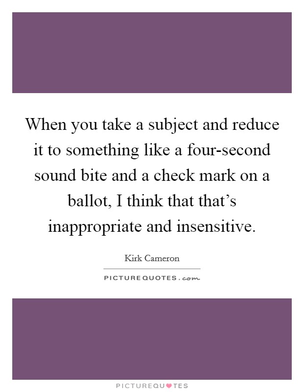 When you take a subject and reduce it to something like a four-second sound bite and a check mark on a ballot, I think that that's inappropriate and insensitive. Picture Quote #1