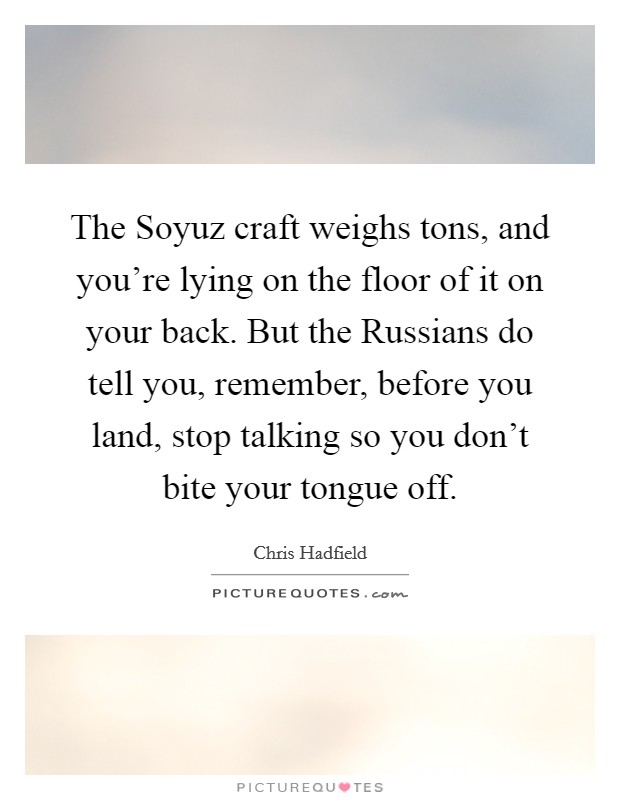 The Soyuz craft weighs tons, and you're lying on the floor of it on your back. But the Russians do tell you, remember, before you land, stop talking so you don't bite your tongue off. Picture Quote #1