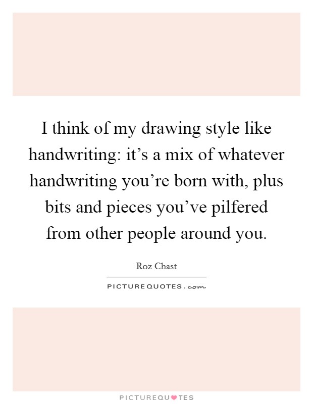 I think of my drawing style like handwriting: it's a mix of whatever handwriting you're born with, plus bits and pieces you've pilfered from other people around you. Picture Quote #1