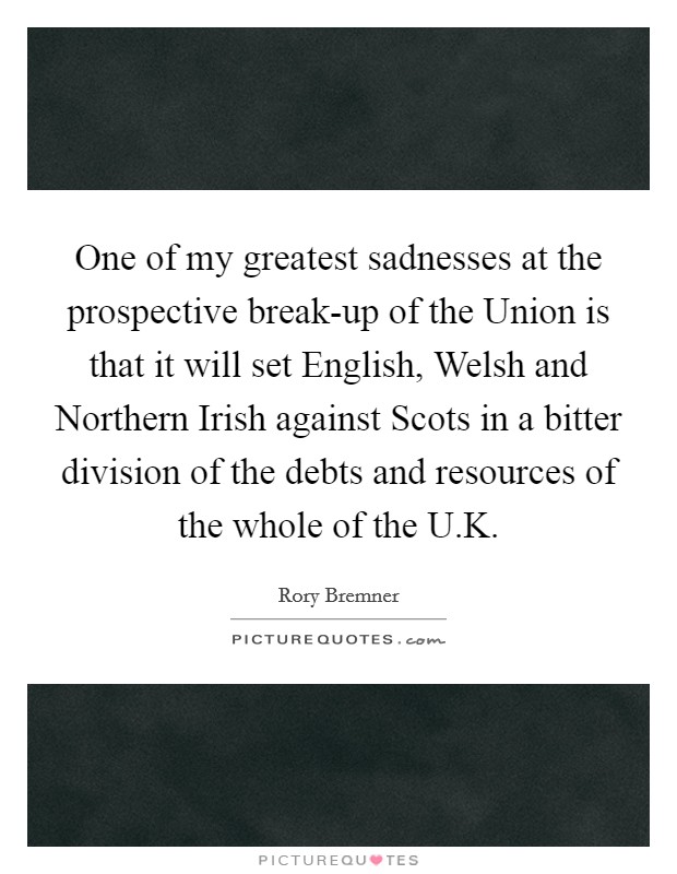 One of my greatest sadnesses at the prospective break-up of the Union is that it will set English, Welsh and Northern Irish against Scots in a bitter division of the debts and resources of the whole of the U.K Picture Quote #1