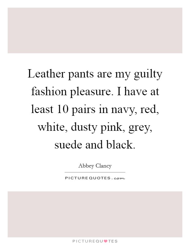 Leather pants are my guilty fashion pleasure. I have at least 10 pairs in navy, red, white, dusty pink, grey, suede and black Picture Quote #1