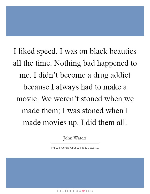 I liked speed. I was on black beauties all the time. Nothing bad happened to me. I didn't become a drug addict because I always had to make a movie. We weren't stoned when we made them; I was stoned when I made movies up. I did them all. Picture Quote #1
